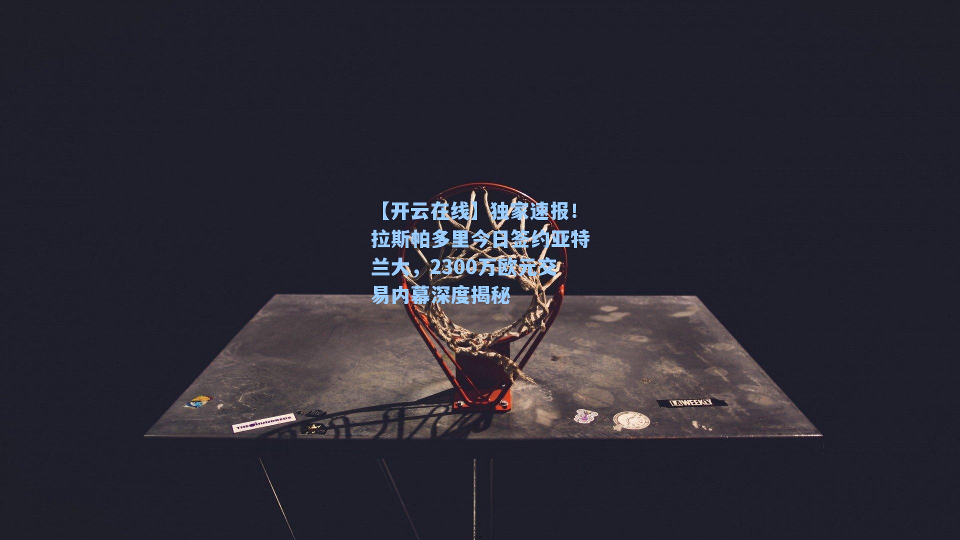 【开云在线】独家速报！拉斯帕多里今日签约亚特兰大，2300万欧元交易内幕深度揭秘