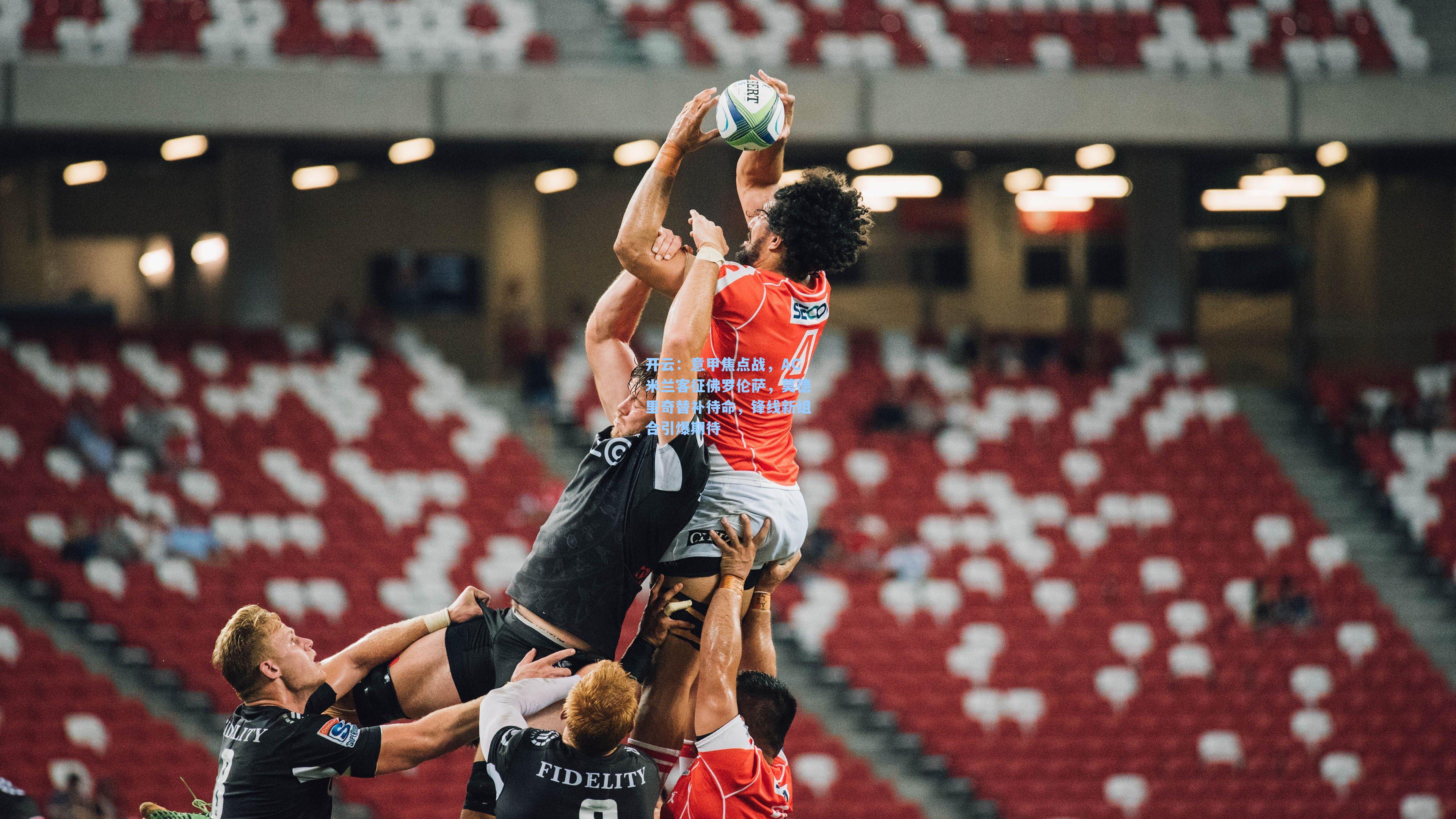 开云：意甲焦点战，AC米兰客征佛罗伦萨，莫德里奇替补待命，锋线新组合引爆期待