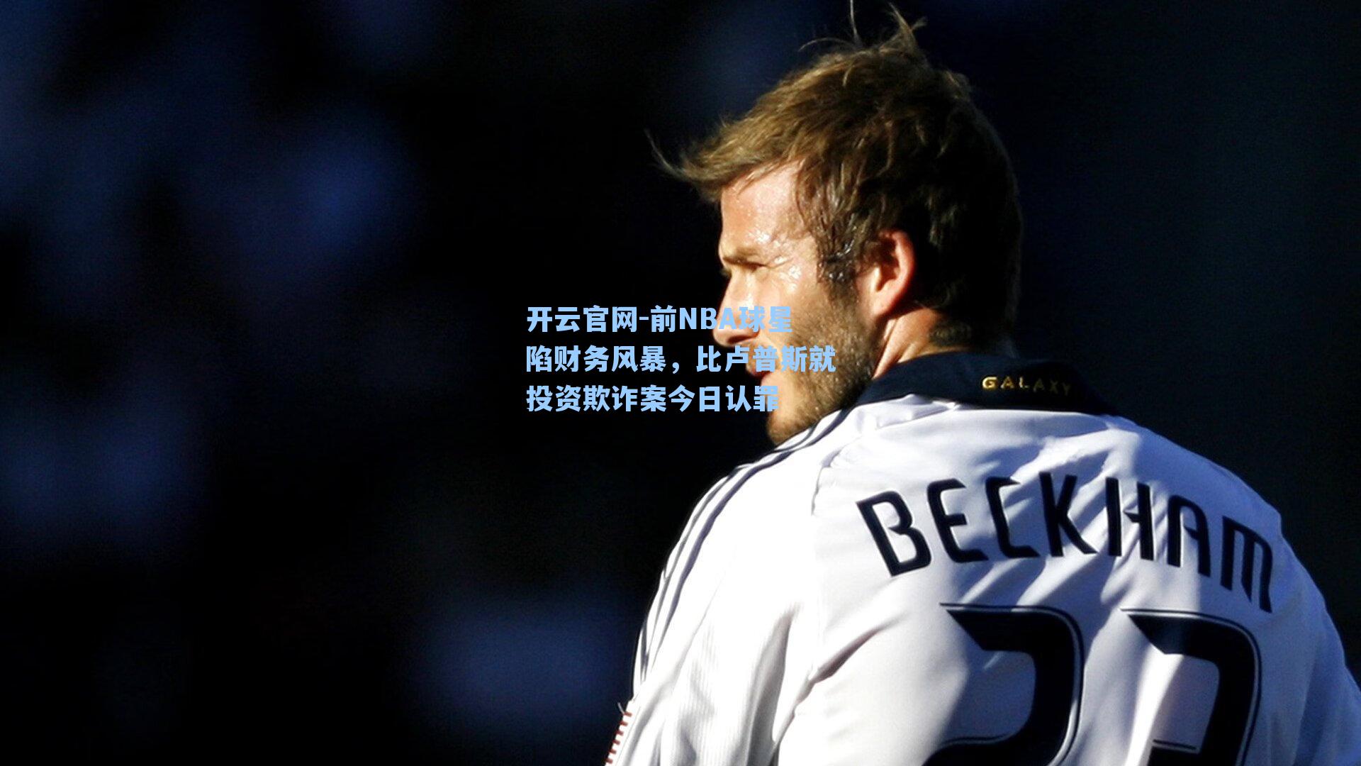 开云官网-前NBA球星陷财务风暴，比卢普斯就投资欺诈案今日认罪